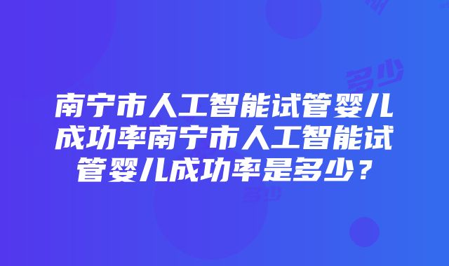 南宁市人工智能试管婴儿成功率南宁市人工智能试管婴儿成功率是多少？