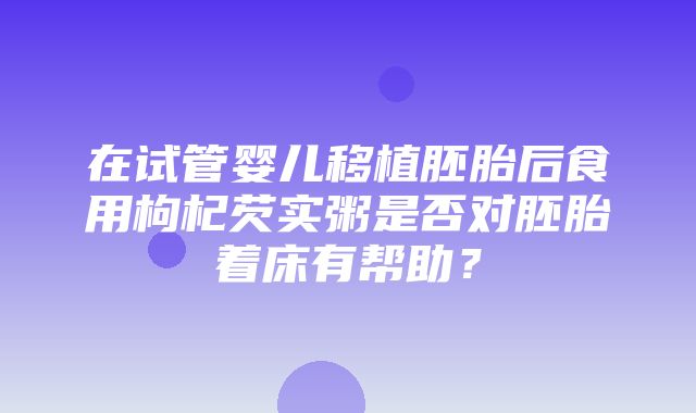 在试管婴儿移植胚胎后食用枸杞芡实粥是否对胚胎着床有帮助？