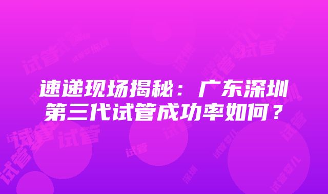 速递现场揭秘：广东深圳第三代试管成功率如何？