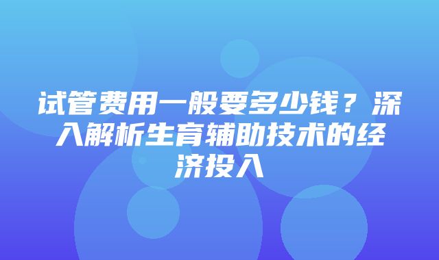 试管费用一般要多少钱？深入解析生育辅助技术的经济投入