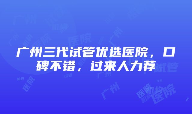 广州三代试管优选医院，口碑不错，过来人力荐