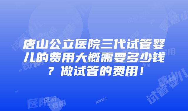 唐山公立医院三代试管婴儿的费用大概需要多少钱？做试管的费用！