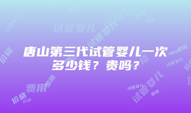 唐山第三代试管婴儿一次多少钱？贵吗？