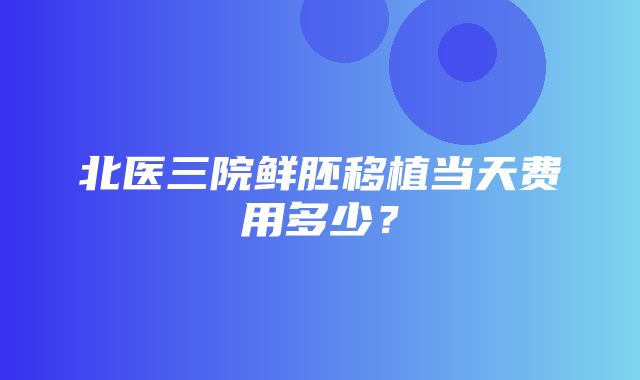 北医三院鲜胚移植当天费用多少？