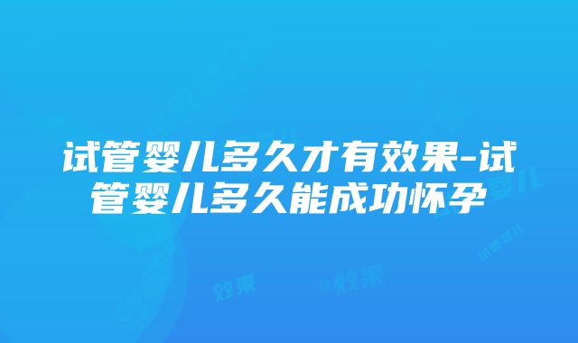 试管婴儿多久才有效果-试管婴儿多久能成功怀孕