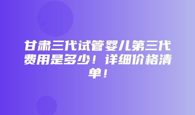 甘肃三代试管婴儿第三代费用是多少！详细价格清单！