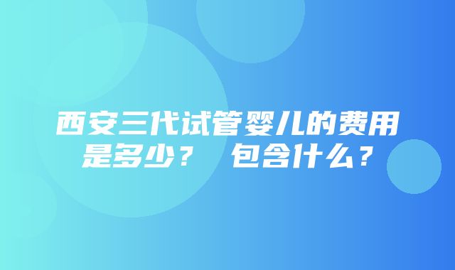 西安三代试管婴儿的费用是多少？ 包含什么？