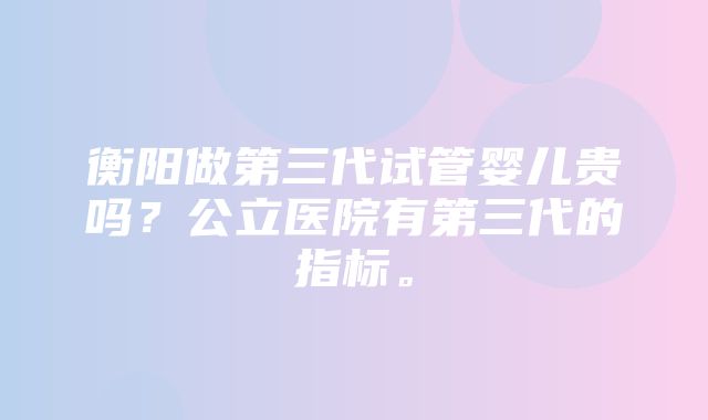 衡阳做第三代试管婴儿贵吗？公立医院有第三代的指标。