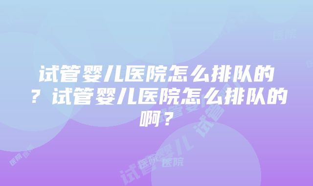 试管婴儿医院怎么排队的？试管婴儿医院怎么排队的啊？