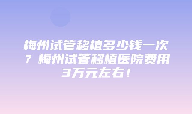 梅州试管移植多少钱一次？梅州试管移植医院费用3万元左右！