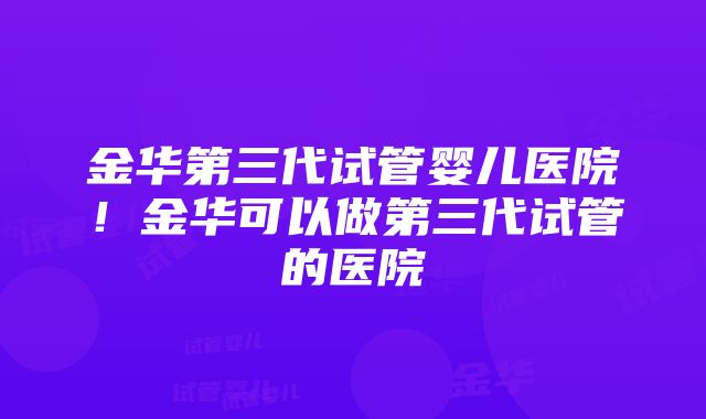 金华第三代试管婴儿医院！金华可以做第三代试管的医院