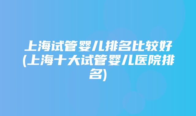 上海试管婴儿排名比较好(上海十大试管婴儿医院排名)