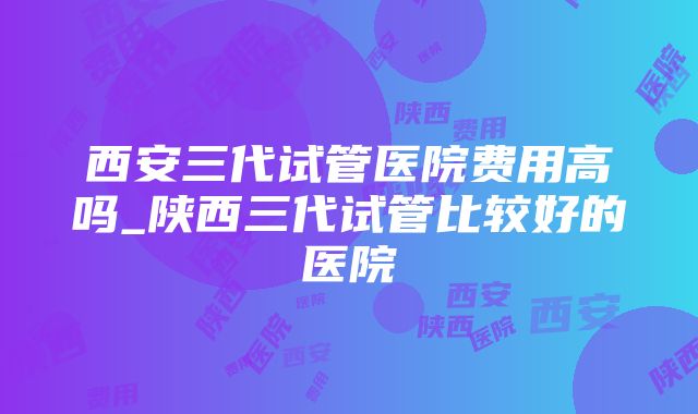 西安三代试管医院费用高吗_陕西三代试管比较好的医院