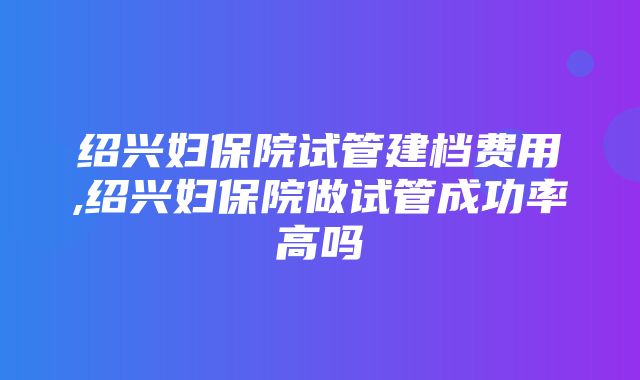 绍兴妇保院试管建档费用,绍兴妇保院做试管成功率高吗