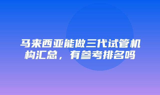 马来西亚能做三代试管机构汇总，有参考排名吗