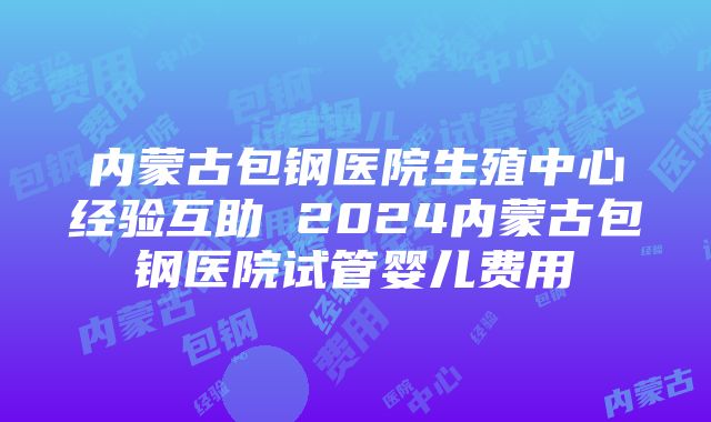 内蒙古包钢医院生殖中心经验互助 2024内蒙古包钢医院试管婴儿费用