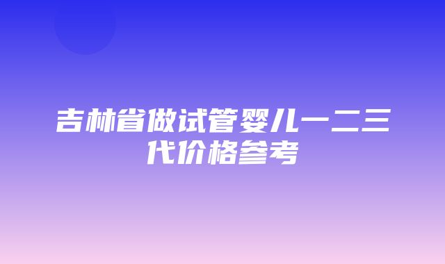 吉林省做试管婴儿一二三代价格参考