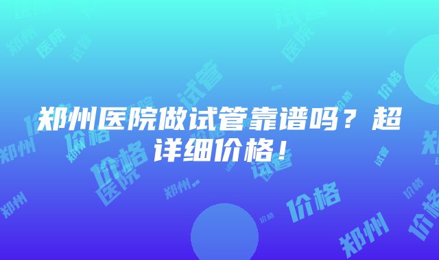 郑州医院做试管靠谱吗？超详细价格！