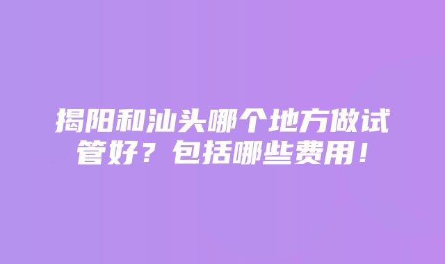 揭阳和汕头哪个地方做试管好？包括哪些费用！