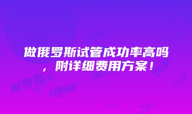 做俄罗斯试管成功率高吗，附详细费用方案！