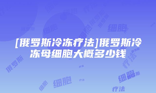 [俄罗斯冷冻疗法]俄罗斯冷冻母细胞大概多少钱