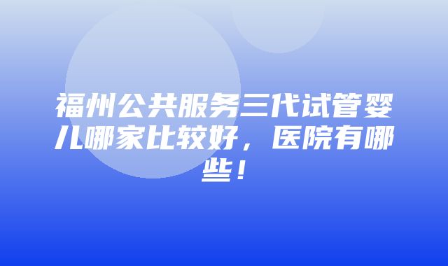 福州公共服务三代试管婴儿哪家比较好，医院有哪些！