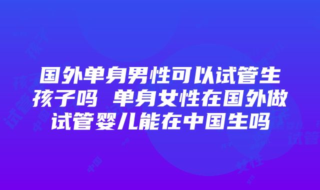 国外单身男性可以试管生孩子吗 单身女性在国外做试管婴儿能在中国生吗