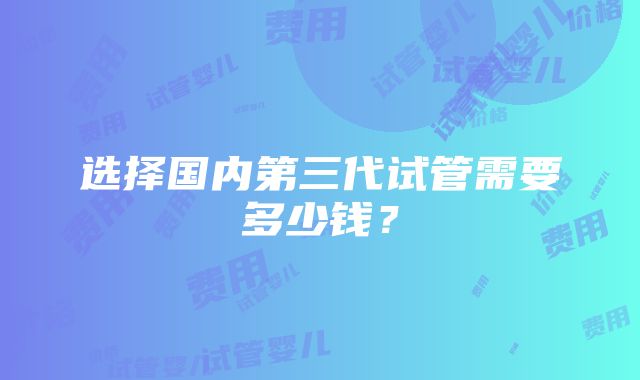 选择国内第三代试管需要多少钱？