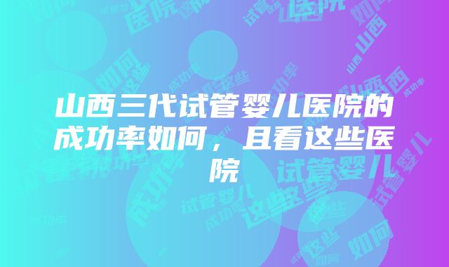 山西三代试管婴儿医院的成功率如何，且看这些医院