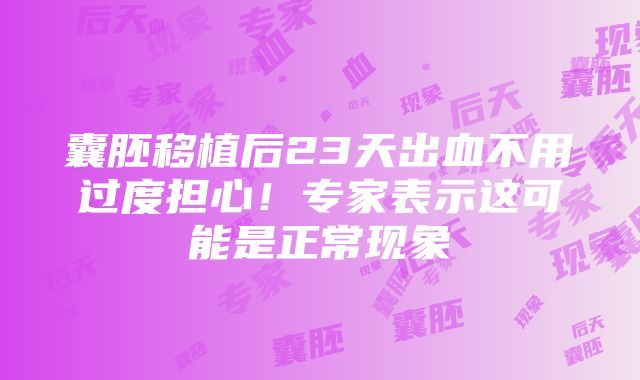 囊胚移植后23天出血不用过度担心！专家表示这可能是正常现象