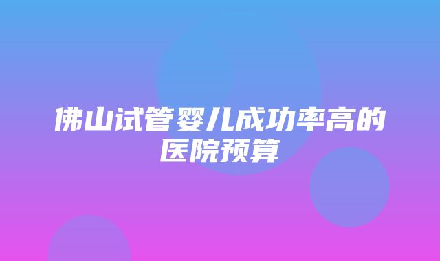 佛山试管婴儿成功率高的医院预算