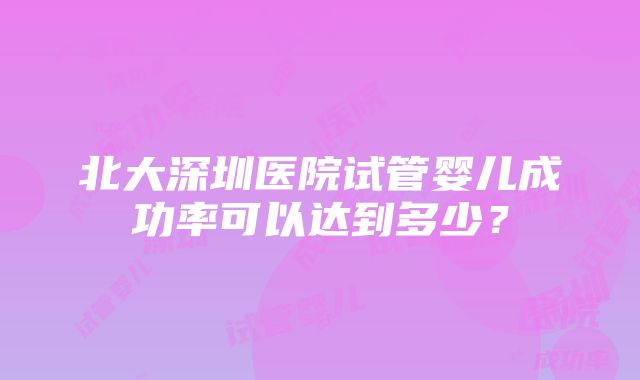 北大深圳医院试管婴儿成功率可以达到多少？