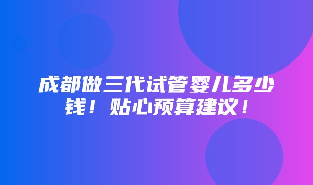 成都做三代试管婴儿多少钱！贴心预算建议！