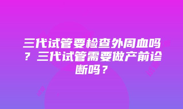 三代试管要检查外周血吗？三代试管需要做产前诊断吗？