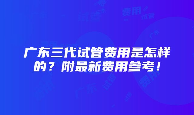 广东三代试管费用是怎样的？附最新费用参考！