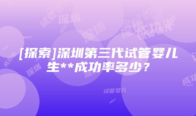 [探索]深圳第三代试管婴儿生**成功率多少？