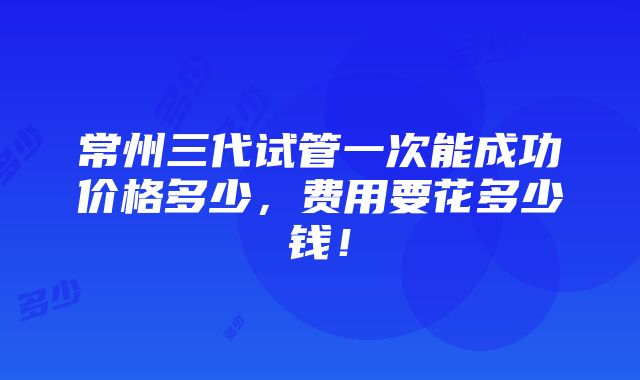 常州三代试管一次能成功价格多少，费用要花多少钱！