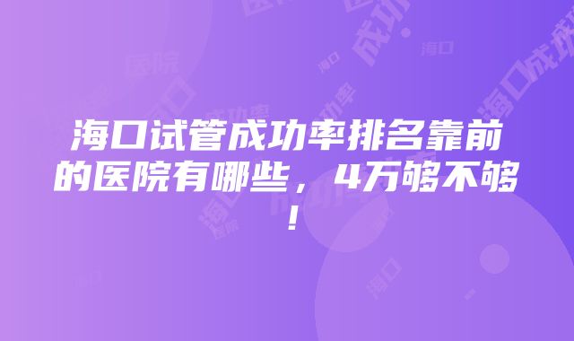 海口试管成功率排名靠前的医院有哪些，4万够不够！