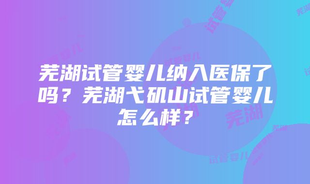 芜湖试管婴儿纳入医保了吗？芜湖弋矶山试管婴儿怎么样？