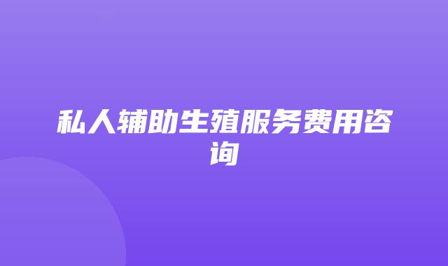 私人辅助生殖服务费用咨询