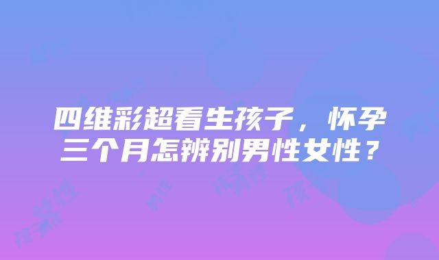 四维彩超看生孩子，怀孕三个月怎辨别男性女性？