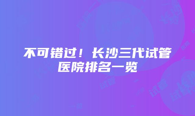 不可错过！长沙三代试管医院排名一览