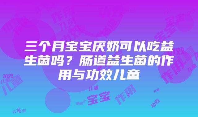 三个月宝宝厌奶可以吃益生菌吗？肠道益生菌的作用与功效儿童