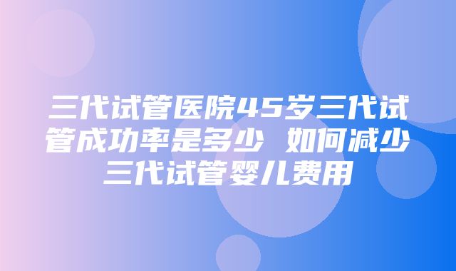 三代试管医院45岁三代试管成功率是多少 如何减少三代试管婴儿费用