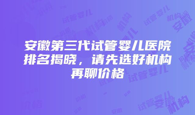 安徽第三代试管婴儿医院排名揭晓，请先选好机构再聊价格