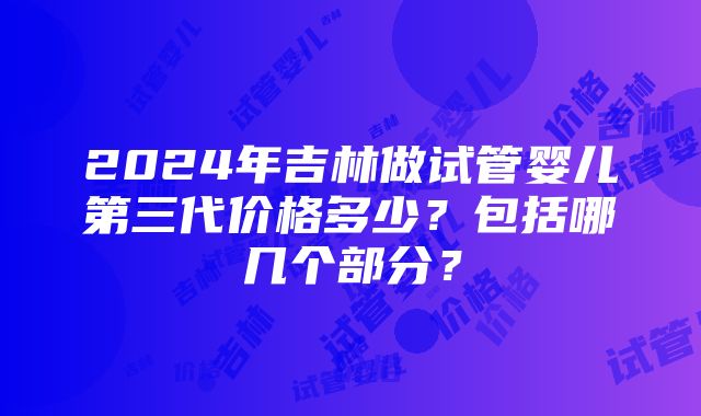 2024年吉林做试管婴儿第三代价格多少？包括哪几个部分？