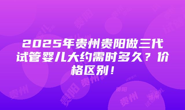 2025年贵州贵阳做三代试管婴儿大约需时多久？价格区别！