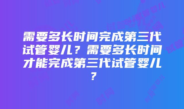 需要多长时间完成第三代试管婴儿？需要多长时间才能完成第三代试管婴儿？