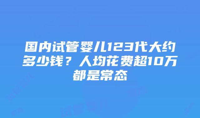 国内试管婴儿123代大约多少钱？人均花费超10万都是常态