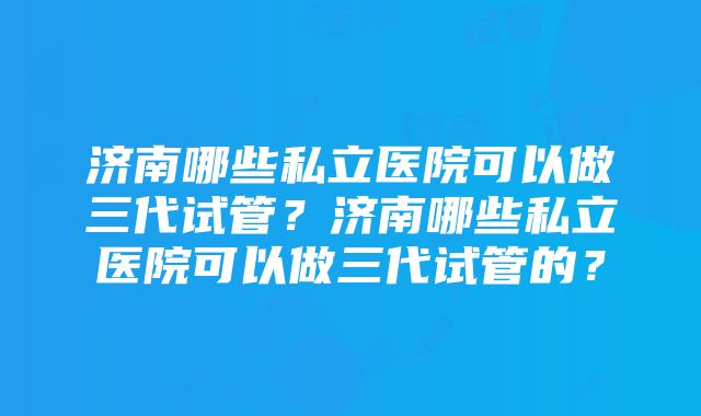 济南哪些私立医院可以做三代试管？济南哪些私立医院可以做三代试管的？